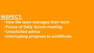 INSPECT:
•How the team manages their work
•Focus of Daily Scrum meeting
•Unsolicited advice
•Interrupting progress to pontificate
 