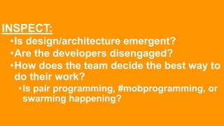 INSPECT:
•Is design/architecture emergent?
•Are the developers disengaged?
•How does the team decide the best way to
do their work?
•Is pair programming, #mobprogramming, or
swarming happening?
 