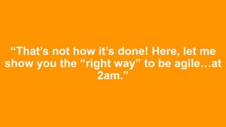 “That’s not how it’s done! Here, let me
show you the “right way” to be agile…at
2am.”
 