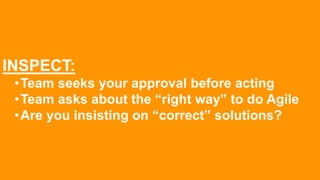 INSPECT:
•Team seeks your approval before acting
•Team asks about the “right way” to do Agile
•Are you insisting on “correct” solutions?
 