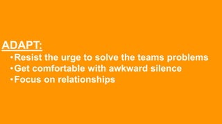 ADAPT:
•Resist the urge to solve the teams problems
•Get comfortable with awkward silence
•Focus on relationships
 