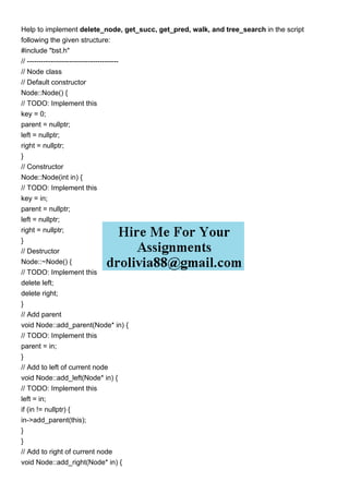 Help to implement delete_node, get_succ, get_pred, walk, and tree_search in the script
following the given structure:
#include "bst.h"
// ---------------------------------------
// Node class
// Default constructor
Node::Node() {
// TODO: Implement this
key = 0;
parent = nullptr;
left = nullptr;
right = nullptr;
}
// Constructor
Node::Node(int in) {
// TODO: Implement this
key = in;
parent = nullptr;
left = nullptr;
right = nullptr;
}
// Destructor
Node::~Node() {
// TODO: Implement this
delete left;
delete right;
}
// Add parent
void Node::add_parent(Node* in) {
// TODO: Implement this
parent = in;
}
// Add to left of current node
void Node::add_left(Node* in) {
// TODO: Implement this
left = in;
if (in != nullptr) {
in->add_parent(this);
}
}
// Add to right of current node
void Node::add_right(Node* in) {
