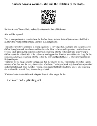 Surface Area to Volume Ratio and the Relation to the Rate...
Surface Area to Volume Ratio and the Relation to the Rate of Diffusion
Aim and Background
This is an experiment to examine how the Surface Area / Volume Ratio affects the rate of diffusion
and how this relates to the size and shape of living organisms.
The surface area to volume ratio in living organisms is very important. Nutrients and oxygen need to
diffuse through the cell membrane and into the cells. Most cells are no longer than 1mm in diameter
because small cells enable nutrients and oxygen to diffuse into the cell quickly and allow waste to
diffuse out of the cell quickly. If the cells were any bigger than this then it would take too long for the
nutrients and oxygen to diffuse into the cell so the cell would probably not ... Show more content on
Helpwriting.net ...
The larger blocks have a smaller surface area than the smaller blocks. The smallest block has 1.2mm
squared of surface area for every 1mm cubed of volume. The largest block only has 0.2mm squared of
surface area for each 1mm cubed of volume. This means that the hydrochloric acid is able to diffuse
the smallest block much faster than the largest block.
When the Surface Area/Volume Ratio goes down it takes longer for the
... Get more on HelpWriting.net ...
 