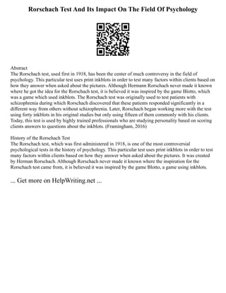 Rorschach Test And Its Impact On The Field Of Psychology
Abstract
The Rorschach test, used first in 1918, has been the center of much controversy in the field of
psychology. This particular test uses print inkblots in order to test many factors within clients based on
how they answer when asked about the pictures. Although Hermann Rorschach never made it known
where he got the idea for the Rorschach test, it is believed it was inspired by the game Blotto, which
was a game which used inkblots. The Rorschach test was originally used to test patients with
schizophrenia during which Rorschach discovered that these patients responded significantly in a
different way from others without schizophrenia. Later, Rorschach began working more with the test
using forty inkblots in his original studies but only using fifteen of them commonly with his clients.
Today, this test is used by highly trained professionals who are studying personality based on scoring
clients answers to questions about the inkblots. (Framingham, 2016)
History of the Rorschach Test
The Rorschach test, which was first administered in 1918, is one of the most controversial
psychological tests in the history of psychology. This particular test uses print inkblots in order to test
many factors within clients based on how they answer when asked about the pictures. It was created
by Herman Rorschach. Although Rorschach never made it known where the inspiration for the
Rorschach test came from, it is believed it was inspired by the game Blotto, a game using inkblots.
... Get more on HelpWriting.net ...
 