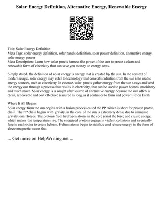 Solar Energy Definition, Alternative Energy, Renewable Energy
Title: Solar Energy Definition
Meta Tags: solar energy definition, solar panels definition, solar power definition, alternative energy,
solar energy power
Meta Description: Learn how solar panels harness the power of the sun to create a clean and
renewable form of electricity that can save you money on energy costs.
Simply stated, the definition of solar energy is energy that is created by the sun. In the context of
modern usage, solar energy may refer to technology that converts radiation from the sun into usable
energy sources, such as electricity. In essence, solar panels gather energy from the sun s rays and send
the energy out through a process that results in electricity, that can be used to power homes, machinery
and much more. Solar energy is a sought after source of alternative energy because the sun offers a
clean, renewable and cost effective resource as long as it continues to burn and power life on Earth.
Where It All Begins
Solar energy from the sun begins with a fusion process called the PP, which is short for proton proton,
chain. The PP chain begins with gravity, as the core of the sun is extremely dense due to immense
gravitational forces. The protons from hydrogen atoms in the core resist the force and create energy,
which makes the temperature rise. The energized protons engage in violent collisions and eventually
fuse to each other to create helium. Helium atoms begin to stabilize and release energy in the form of
electromagnetic waves that
... Get more on HelpWriting.net ...
 
