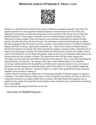 Rhetorical Analysis Of Salynda E. Fleury s Law
Rhetoric is a powerful tool in which can be used to influence an audience through words. How the
speaker presents his or her argument ultimately depends on the rhetorical tools used. Here, the
Supreme Court presents an interesting observation on the accounts of the Fleury case in which the
plaintiff Salynda E. Fleury argues avalanches are not an inherent danger and risk of skiing. The
following is a great example of how the supreme court attempts to persuade the audience though
specific elements that drives the brief forward. The defendant s answering brief attempts to analyze
the plain language of the Ski Safety Act and its sections, most notably section 33 44 103(3.5) inherent
dangers and risks of skiing , arguing that avalanches are ... Show more content on Helpwriting.net ...
Second, the audience can already tell which argument the speaker is going to make: avalanches are an
inherent risk and danger of skiing. This helps benefit the brief because it quickly tells readers what to
expect from the brief as well as where the speaker stands on the issue of avalanches either being or not
being an inherent risk or danger of skiing. The introduction ends with the author arguing that
The author uses the rhetorical tool Pathos to help drive the argument. This is seen when describing the
unpredictability of avalanches. The speaker notes, Due to this unpredictability ( of avalanches
occurring), trained professional ski patrollers are killed and/or seriously injured every year trying to
minimize avalanche danger and make the slopes safer for the public (7). Using a pathetic approach,
the speaker invokes the audience s emotion to approve or agree to the argument presented, using the
tragedies of ski patrollers in doing so.
Another effective technique the author uses is referencing examples of inherent dangers in regard to
avalanches. The author references three cases in which avalanches occurred on ski areas to show how
avalanches themselves are unpreventable from occurring. This helps benefit the argument since it
emphasizes the reality of ski patrollers being helpless when avalanches occur and therefore something
that is unavoidable.
Some concerns regarding the brief have to do with
... Get more on HelpWriting.net ...
 