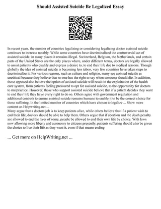 Should Assisted Suicide Be Legalized Essay
In recent years, the number of countries legalizing or considering legalizing doctor assisted suicide
continues to increase notably. While some countries have decriminalized the controversial act of
assisted suicide, in many places it remains illegal. Switzerland, Belgium, the Netherlands, and certain
parts of the United States are the only places where, under different terms, doctors are legally allowed
to assist patients who qualify and express a desire to, to end their life due to medical reasons. Though
globally the idea of assisted suicide is becoming less taboo, very few countries have taken steps to
decriminalize it. For various reasons, such as culture and religion, many see assisted suicide as
unethical because they believe that no one has the right to say when someone should die. In addition,
those opposed also believe the option of assisted suicide will result in the exploitation of the health
care system, from patients feeling pressured to opt for assisted suicide, to the opportunity for doctors
to malpractice. However, those who support assisted suicide believe that if a patient decides they want
to end their life they have every right to do so. Others agree with government regulation and
additional controls to ensure assisted suicide remains humane to enable it to be the correct choice for
those suffering. In the limited number of countries which have chosen to legalize ... Show more
content on Helpwriting.net ...
Many argue that a doctors job is to keep patients alive, while others believe that if a patient wish to
end their life, doctors should be able to help them. Others argue that if abortion and the death penalty
are allowed to end the lives of some, people be allowed to end their own life by choice. With laws
now allowing more liberty and autonomy to citizens presently, patients suffering should also be given
the choice to live their life as they want it, even if that means ending
... Get more on HelpWriting.net ...
 