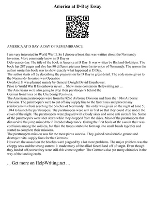America at D-Day Essay
AMERICAAT D DAY: A DAY OF REMEMBRANCE
I am very interested in World War II. So I choose a book that was written about the Normandy
Invasion. More commonly know as D Day or
Deliverance day. The title of the book is America at D Day. It was written by Richard Goldstein. The
book has 287 pages and also has 90 different pictures from the invasion of Normandy. The reason the
author wrote this book was to show exactly what happened at D Day.
The author starts off by describing the preparation for D Day in great detail. The code name given to
the Normandy Invasion was Operation
Overlord. It was planned mainly by General Dwight David Eisenhower.
Prior to World War II Eisenhower never ... Show more content on Helpwriting.net ...
The Americans were also going to drop their paratroopers behind the
German front lines on the Cherbourg Peninsula.
The American paratroopers were from the 82nd Airborne Division and from the 101st Airborne
Division. The paratroopers were to cut off any supply line to the front lines and prevent any
reinforcements from reaching the beaches of Normandy. The order was given on the night of June 5,
1944 to launch the paratroopers. The paratroopers were sent in first so that they could drop under the
cover of the night. The paratroopers were plagued with cloudy skies and some anti aircraft fire. Some
of the paratroopers were shot down while they dropped from the skies. Most of the paratroopers that
did survive the jump missed their intended drop zones. During the first hours of the assault their was
confusion among the soldiers, but then the troops started to form up into small bands together and
started to complete their missions.
The paratroopers mission was for the most part a success. They gained considerable ground and
destroyed vital supply lines for the Germans.
However, the assault on the beaches were plagued by a lot more problems. The major problem was the
choppy seas and the strong current. It made many of the allied forces land off of target. Even though
they landed off course they were still able come together. The Germans also put many obstacles in the
way of the landing crafts.
... Get more on HelpWriting.net ...
 