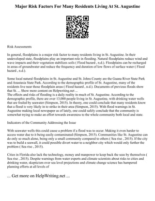 Major Risk Factors For Many Residents Living At St. Augustine
Risk Assessments
In general, floodplains is a major risk factor to many residents living in St. Augustine. In their
undeveloped state, floodplains play an important role in flooding. Natural floodplains reduce wind and
wave impacts and their vegetation stabilizes soils ( Flood hazard , n.d.). Floodplains can be recharged
in areas of groundwater and reduce the frequency and duration of low flows of surface water ( Flood
hazard , n.d.).
Some local natural floodplains in St. Augustine and St. Johns County are the Guana River State Park
and Anastasia State Park. According to the demographic profile of St. Augustine, many of the
residents live near those floodplain areas ( Flood hazard , n.d.). Documents of previous floods show
that St. ... Show more content on Helpwriting.net ...
The effects and risks of flooding is a daily reality in much of St. Augustine. According to the
demographic profile, there are over 13,000 people living in St. Augustine, with drinking water wells
that are fouled by seawater (Simpson, 2015). In theory, one could conclude that many residents know
that a flood is very likely in to strike in their area (Simpson, 2015). With flood warnings in St.
Augustine making local newspaper as of lately, one could safely conclude that the community is
somewhat trying to make an effort towards awareness to the whole community both local and state.
Indicators of the Community Addressing the Issue
With seawater wells this could cause a problem if a flood was to occur. Making it even harder to
access water due to it being easily contaminated (Simpson, 2015). Communities like St. Augustine can
do only so much alone, being only a small community compared to others ( Sea rise , 2015). If the city
was to build a seawall, it could possible divert water to a neighbor city which would only further the
problem ( Sea rise , 2015).
Cities in Florida also lack the technology, money and manpower to keep back the seas by themselves (
Sea rise , 2015). Despite warnings from water experts and climate scientists about risks to cities and
drinking water, skepticism over sea level projections and climate change science has hampered
planning efforts at all levels of
... Get more on HelpWriting.net ...
 