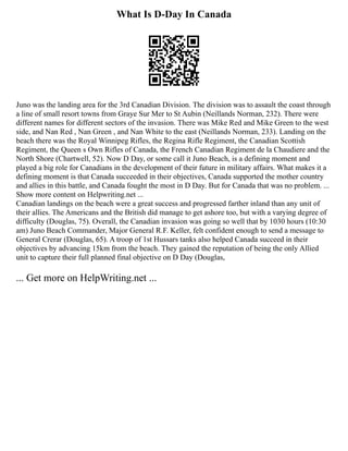 What Is D-Day In Canada
Juno was the landing area for the 3rd Canadian Division. The division was to assault the coast through
a line of small resort towns from Graye Sur Mer to St Aubin (Neillands Norman, 232). There were
different names for different sectors of the invasion. There was Mike Red and Mike Green to the west
side, and Nan Red , Nan Green , and Nan White to the east (Neillands Norman, 233). Landing on the
beach there was the Royal Winnipeg Rifles, the Regina Rifle Regiment, the Canadian Scottish
Regiment, the Queen s Own Rifles of Canada, the French Canadian Regiment de la Chaudiere and the
North Shore (Chartwell, 52). Now D Day, or some call it Juno Beach, is a defining moment and
played a big role for Canadians in the development of their future in military affairs. What makes it a
defining moment is that Canada succeeded in their objectives, Canada supported the mother country
and allies in this battle, and Canada fought the most in D Day. But for Canada that was no problem. ...
Show more content on Helpwriting.net ...
Canadian landings on the beach were a great success and progressed farther inland than any unit of
their allies. The Americans and the British did manage to get ashore too, but with a varying degree of
difficulty (Douglas, 75). Overall, the Canadian invasion was going so well that by 1030 hours (10:30
am) Juno Beach Commander, Major General R.F. Keller, felt confident enough to send a message to
General Crerar (Douglas, 65). A troop of 1st Hussars tanks also helped Canada succeed in their
objectives by advancing 15km from the beach. They gained the reputation of being the only Allied
unit to capture their full planned final objective on D Day (Douglas,
... Get more on HelpWriting.net ...
 