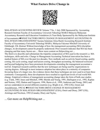 What Factors Drive Change in
MALAYSIAN ACCOUNTING REVIEW Volume 7 No. 1 July 2008 Sponsored by: Accounting
Research Institute Faculty of Accountancy Universiti Teknologi MARA Malaysia Malaysian
Accountancy Research and Education Foundation (A Trust Body Sponsored by the Malaysian Institute
of Accountants) WHAT FACTORS DRIVE CHANGE IN MANAGEMENT ACCOUNTING IN
MALAYSIAN ORGANISATIONS? Suzana Sulaiman Aliza Ramli Accounting Research Institute
Faculty of Accountancy Universiti Teknologi MARA, Malaysia Falconer Mitchell University of
Edinburgh, UK Abstract Without knowledge of how the management accounting (MA) discipline
changes, its development cannot be properly understood. Prior research indicates that MA has been
changing and that many factors are ... Show more content on Helpwriting.net ...
The third is to describe and substantiate the tripartite composition of MA used in the research i.e. MA
techniques, skills and roles. Change in Management Accounting Technical innovation has been a
marked feature of MA over the past two decades. New methods such as activity based costing, quality
costing, life cycle costing, target and kaizen costing, throughput accounting, the balanced scorecard
and beyond budgeting have been prominent developments extending the management accountant s
tool kit. Empirical research confirms that the new techniques are being used by organizations to
varying degrees. Although in most instances adoption has taken place in a minority of companies
favouring those of a larger size, the evidence shows that these techniques are now used in at least three
continents. Consequently, these developments have resulted in significant levels of real world MA
change. Empirical evidence of management accounting change takes the form of both case studies
(e.g. Clark, 1985, Innes and Mitchell, 1990, Shields and Young, 1991, Darlington et al., 1992, Kaplan
and Norton, 1992, Dutton and Ferguson, 1996, Burns et al., 1999, Anderson and Young, 2001) and
surveys undertaken in several different countries [e.g. Bright et al., 1992 (UK), Green and
Amenkhienan, 1992 62 WHAT FACTORS DRIVE CHANGE IN MANAGEMENT
ACCOUNTING IN MALAYSIAN ORGANISATIONS? (USA), Omiri and Drury, 2007 (UK),
Armitage and Nicolson, 1992 (Canada), Drury and Tayles,
... Get more on HelpWriting.net ...
 