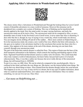Applying Alice’s Adventures in Wonderland and Through the...
The classic stories Alice s Adventures in Wonderland and Through the looking Glass by Lewis Carroll
consist of dreamlike adventures in a crazy world of nonsense. However this nonsense can be
deciphered into a complex new system of thinking. This way of thinking can be transferred and
directly applied to the mind. How the mind works, its many varying functions, and lastly the
unconscious mind can all be tied to Alice. The unconscious mind can be compared to Alice, as can a
dreamlike state of mind. In the first book Lewis Carroll wrote, it never states that Alice is dreaming. It
does infer that she is, though, by way of saying it was a warm day, which would make one drowsy.
You can imagine slowly drifting off and all of the sudden ... Show more content on Helpwriting.net ...
So in her unconscious mind, she creates a new world of her own, filled to the brim with nonsense. As
she goes on to explore it, her adventures lead her to the conclusion that society has these rules for a
reason. Alice appears to be more mature at the end of this dream, showing you can learn from
yourself, through your unconscious mind.
The part of the brain that controls dreams is called the Pons. This region of brain near the base of the
skull transports information to the thalamus, which controls the learning and thinking aspects of the
brain. Sigmund Freud believed that dreams acted as a safety valve for desires. This could mean that
Alice truly wanted a world of ridiculousness, but knew better, but just had to prove it to herself,
subconsciously. Thus, it was like a safety net, because she never really did any of the nonsensical
things, but still learned from it. (NINDS)
To put it in a way, we ARE Alice. We can be relatively compared to her, psychologically. Alice is
confused in her mind, and hates the way things are. She doesn t see the reason behind some things. We
can be that way about things at times. Alice learned from her dreams though, before she went berserk.
This happens to us too, in a way. It may not be in a dream, but in any type of sudden realization, about
what we could not understand before, now makes sense with new information. Once we realize
something, we can use it to our use. Once Alice
... Get more on HelpWriting.net ...
 