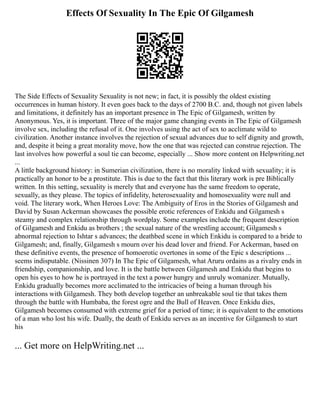 Effects Of Sexuality In The Epic Of Gilgamesh
The Side Effects of Sexuality Sexuality is not new; in fact, it is possibly the oldest existing
occurrences in human history. It even goes back to the days of 2700 B.C. and, though not given labels
and limitations, it definitely has an important presence in The Epic of Gilgamesh, written by
Anonymous. Yes, it is important. Three of the major game changing events in The Epic of Gilgamesh
involve sex, including the refusal of it. One involves using the act of sex to acclimate wild to
civilization. Another instance involves the rejection of sexual advances due to self dignity and growth,
and, despite it being a great morality move, how the one that was rejected can construe rejection. The
last involves how powerful a soul tie can become, especially ... Show more content on Helpwriting.net
...
A little background history: in Sumerian civilization, there is no morality linked with sexuality; it is
practically an honor to be a prostitute. This is due to the fact that this literary work is pre Biblically
written. In this setting, sexuality is merely that and everyone has the same freedom to operate,
sexually, as they please. The topics of infidelity, heterosexuality and homosexuality were null and
void. The literary work, When Heroes Love: The Ambiguity of Eros in the Stories of Gilgamesh and
David by Susan Ackerman showcases the possible erotic references of Enkidu and Gilgamesh s
steamy and complex relationship through wordplay. Some examples include the frequent description
of Gilgamesh and Enkidu as brothers ; the sexual nature of the wrestling account; Gilgamesh s
abnormal rejection to Ishtar s advances; the deathbed scene in which Enkidu is compared to a bride to
Gilgamesh; and, finally, Gilgamesh s mourn over his dead lover and friend. For Ackerman, based on
these definitive events, the presence of homoerotic overtones in some of the Epic s descriptions ...
seems indisputable. (Nissinen 307) In The Epic of Gilgamesh, what Aruru ordains as a rivalry ends in
friendship, companionship, and love. It is the battle between Gilgamesh and Enkidu that begins to
open his eyes to how he is portrayed in the text a power hungry and unruly womanizer. Mutually,
Enkidu gradually becomes more acclimated to the intricacies of being a human through his
interactions with Gilgamesh. They both develop together an unbreakable soul tie that takes them
through the battle with Humbaba, the forest ogre and the Bull of Heaven. Once Enkidu dies,
Gilgamesh becomes consumed with extreme grief for a period of time; it is equivalent to the emotions
of a man who lost his wife. Dually, the death of Enkidu serves as an incentive for Gilgamesh to start
his
... Get more on HelpWriting.net ...
 