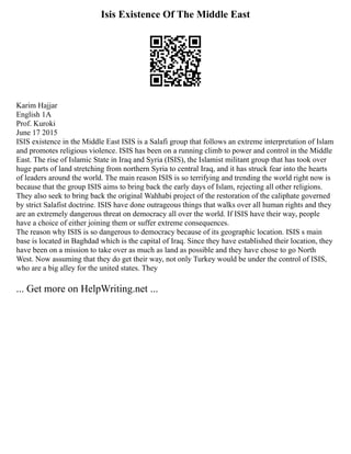 Isis Existence Of The Middle East
Karim Hajjar
English 1A
Prof. Kuroki
June 17 2015
ISIS existence in the Middle East ISIS is a Salafi group that follows an extreme interpretation of Islam
and promotes religious violence. ISIS has been on a running climb to power and control in the Middle
East. The rise of Islamic State in Iraq and Syria (ISIS), the Islamist militant group that has took over
huge parts of land stretching from northern Syria to central Iraq, and it has struck fear into the hearts
of leaders around the world. The main reason ISIS is so terrifying and trending the world right now is
because that the group ISIS aims to bring back the early days of Islam, rejecting all other religions.
They also seek to bring back the original Wahhabi project of the restoration of the caliphate governed
by strict Salafist doctrine. ISIS have done outrageous things that walks over all human rights and they
are an extremely dangerous threat on democracy all over the world. If ISIS have their way, people
have a choice of either joining them or suffer extreme consequences.
The reason why ISIS is so dangerous to democracy because of its geographic location. ISIS s main
base is located in Baghdad which is the capital of Iraq. Since they have established their location, they
have been on a mission to take over as much as land as possible and they have chose to go North
West. Now assuming that they do get their way, not only Turkey would be under the control of ISIS,
who are a big alley for the united states. They
... Get more on HelpWriting.net ...
 
