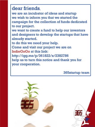 dear friends,
we are an incubator of ideas and startup
we wish to inform you that we started the
campaign for the collection of funds dedicated
to our project.
we want to create a fund to help our inventors
and designers to develop the startups that have
already started.
to do this we need your help.
Come and visit our project we are on
IndieGoGo at this link:
http://igg.me/p/361822/x/2382786
help us to turn this notice and thank you for
your cooperation.
365startup team
 