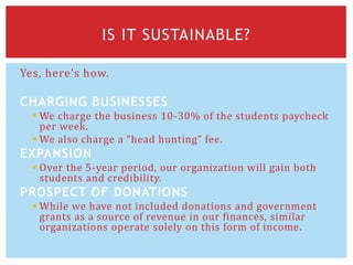 Yes, here’s how.
CHARGING BUSINESSES
 We charge the business 10-30% of the students paycheck
per week.
 We also charge a “head hunting” fee.
EXPANSION
 Over the 5-year period, our organization will gain both
students and credibility.
PROSPECT OF DONATIONS
 While we have not included donations and government
grants as a source of revenue in our finances, similar
organizations operate solely on this form of income.
IS IT SUSTAINABLE?
 