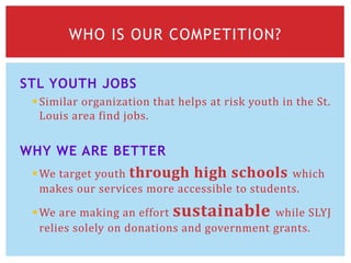 STL YOUTH JOBS
Similar organization that helps at risk youth in the St.
Louis area find jobs.
WHY WE ARE BETTER
We target youth through high schools which
makes our services more accessible to students.
We are making an effort sustainable while SLYJ
relies solely on donations and government grants.
WHO IS OUR COMPETITION?
 
