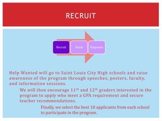 Help Wanted will go to Saint Louis City High schools and raise
awareness of the program through speeches, posters, faculty,
and information sessions.
We will then encourage 11th and 12th graders interested in the
program to apply who meet a GPA requirement and secure
teacher recommendations.
Finally, we select the best 10 applicants from each school
to participate in the program.
RECRUIT
Recruit Teach Empower
 