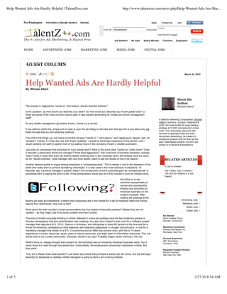 For Employers: POSTINGS & RESUME SEARCH PRICING Help! Contact Us Join
The #1 site for Ad, Marketing, & Digital Pros
User ID: michaelalbert Password:
••••••••
(case sensitive) Forgot?
Job Seekers All Jobs Salary Monitor Columns Employers
HOME ADVERTISING JOBS MARKETING JOBS MEDIA JOBS DIGITAL JOBS
GUEST COLUMN
March 24, 2010
Help Wanted Ads Are Hardly Helpful
By: Michael Albert
The answer is “aggressive, hands-on, shirt-sleeve, results-oriented achiever.”
Is the question: (a) How would you describe your tailor? (b) How would you describe your fourth grade bully? (c)
What are some of the most common words used in help wanted advertising for middle and senior management
staff?
As any middle management job seeker knows, choice (c) is correct.
If you need to verify this, simply surf on over to your the job listing on this site and click any link to just about any gig.
Read the ads that you find attractive carefully.
One of the first things you will notice is that the phrases “hands-on,” “shirt-sleeve,” and “aggressive” appear, well, ad
nauseam. Frankly, if I knew any one with these “qualities,” I would be extremely suspicious of this person, and I
would certainly not want to spend most of my waking hours in the company of such a volatile automaton.
Just what do companies that advertise for such beings want? What in the world does “hands-on” really mean? Does
it describe a particularly lecherous manager? What does"aggressive," that most tired of business banalities, actually
mean? Does it mean they want yet another ladder-climbing bully in the corporate ranks. We already have too many.
As for “results-oriented,” what manager with any drive doesn’t want to see the results of his or her labors?
Another desired quality in vogue among employers is “entrepreneurship.” This is merely a nod to the dreamers of the
world who really want to achieve something meaningful. It is also used in the most ludicrous of situations. To
describe, say, a product manager’s position deep in the honeycomb of some corporate giant as “entrepreneurial” is
somewhat akin to saying the world is flat. A true entrepreneur would last all of five minutes in such an infrastructure.
All of this is, to me,
somehow symptomatic of
narrow and unproductive
thinking and promotion of
American business on the
subject of people. After
reading the postings at the
leading job sites and elsewhere, it seems that companies are in the market for a set of character traits that borrow
heavily from Machiavelli. How nuts is that?
What about the well-rounded, humane personalities that true leaders historically possess? Maybe they are not
needed -- as they might cost firms some coveted short-term profits.
This kind of limited corporate thinking is further reflected in online job postings (and the few traditional adverts in
Sunday newspapers) that give specialization new meaning. Any day now I expect to see a job for a software project
manager that requires a B.A., Ph.D., fluency in Armenian, and willingness to travel 80 percent of the time and be a
former All-American, ambidextrous third baseman with extensive experience in nitrogen microcircuitry; or one for a
marketing manager that insists on a B.S. in economics and an MBA (top schools only), with five to 10 years
experience in human resources, seven years in natural resources, and eight years in information resources. This one
would have to be a pretty resourceful, character, wouldn’t you say? Probably began career training in the crib.
What's funny is I always thought that concern for the individual was an inherently American business value. You’d
never know it to read through recruitment text. Undoubtedly, the employment community’s disclaimer is likely: But
they work!
True, but in these times what wouldn’t? Just about any notice that promises a decent job (for some, any job that pays
decently) to desperate or restless middle managers is going to elicit a ton of strong interest.
About the
Author
Michael Albert
A Sales & Marketing Conquistador, Michael
Albert’s mantra is: concept, implement &
profit. He’s best suited for a gig needing
strategy at 10,000‘ and execution at sea
level. From promoting casinos & web
services to specialty foods and even
recruitment advertising, he’s taken on
audacious projects and run them as the
lead. Relentlessly positive, his 2010 pet
project is to become ambidextrous.
RELATED ARTICLES
A Call to Unlearn
Pay it Back, Pay it Forward –
The Do’s for Helping in a Job
Search
Advertising Jobs
Marketing Jobs
Media Jobs
Digital Jobs
Art Director
Silver Creative Group
Norwalk, Connecticut
Marketing Coordinator
Partners and Napier, Inc.
Rochester, New York
Account Supervisor
SBC Advertising
Columbus, Ohio
Associate Creative Director
McCann Erickson
Salt Lake City, Utah
Help Wanted Ads Are Hardly Helpful | TalentZoo.com http://www.talentzoo.com/news.php/Help-Wanted-Ads-Are-Har...
1 of 3 3/27/10 8:54 AM
 