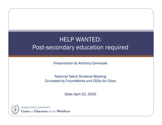 HELP WANTED:
Post-secondary education required

         Presentation by Anthony Carnevale


          National Talent Dividend Meeting
    Co-hosted by FutureWorks and CEOs for Cities


                Date:
                Date: April 22, 2010
 