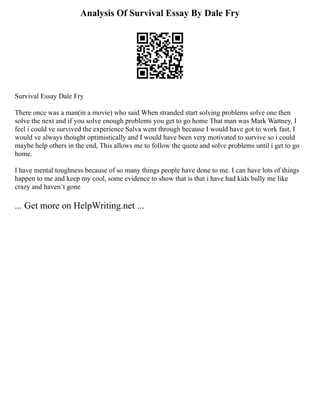 Analysis Of Survival Essay By Dale Fry
Survival Essay Dale Fry
There once was a man(in a movie) who said When stranded start solving problems solve one then
solve the next and if you solve enough problems you get to go home That man was Mark Wattney. I
feel i could ve survived the experience Salva went through because I would have got to work fast, I
would ve always thought optimistically and I would have been very motivated to survive so i could
maybe help others in the end, This allows me to follow the quote and solve problems until i get to go
home.
I have mental toughness because of so many things people have done to me. I can have lots of things
happen to me and keep my cool, some evidence to show that is that i have had kids bully me like
crazy and haven´t gone
... Get more on HelpWriting.net ...
 