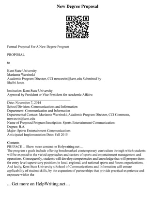 New Degree Proposal
Formal Proposal For A New Degree Program
PROPOSAL
to
Kent State University
Marianne Warzinski
Academic Program Director, CCI mrwarzin@kent.edu Submitted by
Shelbi Jones
Institution: Kent State University
Approval by President or Vice President for Academic Affairs:
_____________________________________
Date: November 7, 2014
School/Division: Communications and Information
Department: Communication and Information
Departmental Contact: Marianne Warzinski, Academic Program Director, CCI Commons,
mrwarzin@kent.edu
Name of Proposed Program/Inscription: Sports Entertainment Communication
Degree: B.A.
Major: Sports Entertainment Communications
Anticipated Implementation Date: Fall 2015
Contents
PREFACE ... Show more content on Helpwriting.net ...
The program s goals include offering benchmarked contemporary curriculum through which students
will be exposed to the varied approaches and sectors of sports and entertainment management and
operations. Consequently, students will develop competencies and knowledge that will prepare them
for entry level supervisory positions in local, regional, and national sports and fitness organizations.
And lastly, Kent State University s School of Communications and Information will ensure
applicability of student skills, by the expansion of partnerships that provide practical experience and
exposure within the
... Get more on HelpWriting.net ...
 