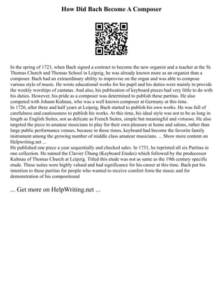 How Did Bach Become A Composer
In the spring of 1723, when Bach signed a contract to become the new organist and a teacher at the St.
Thomas Church and Thomas School in Leipzig, he was already known more as an organist than a
composer. Bach had an extraordinary ability to improvise on the organ and was able to compose
various style of music. He wrote educational works for his pupil and his duties were mainly to provide
the weekly worships of cantatas. And also, his publication of keyboard pieces had very little to do with
his duties. However, his pride as a composer was determined to publish these partitas. He also
competed with Johann Kuhnau, who was a well known composer at Germany at this time.
In 1726, after three and half years at Leipzig, Bach started to publish his own works. He was full of
carefulness and cautiousness to publish his works. At this time, his ideal style was not to be as long in
length as English Suites, not as delicate as French Suites, simple but meaningful and virtuoso. He also
targeted the piece to amateur musicians to play for their own pleasure at home and salons, rather than
large public performance venues, because in those times, keyboard had become the favorite family
instrument among the growing number of middle class amateur musicians. ... Show more content on
Helpwriting.net ...
He published one piece a year sequentially and checked sales. In 1731, he reprinted all six Partitas in
one collection. He named the Clavier Übung (Keyboard Etudes) which followed by the predecessor
Kuhnau of Thomas Church at Leipzig. Titled this etude was not as same as the 19th century specific
etude. These suites were highly valued and had significance for his career at this time. Bach put his
intention to these partitas for people who wanted to receive comfort form the music and for
demonstration of his compositional
... Get more on HelpWriting.net ...
 