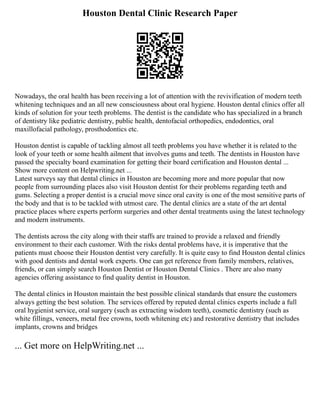Houston Dental Clinic Research Paper
Nowadays, the oral health has been receiving a lot of attention with the revivification of modern teeth
whitening techniques and an all new consciousness about oral hygiene. Houston dental clinics offer all
kinds of solution for your teeth problems. The dentist is the candidate who has specialized in a branch
of dentistry like pediatric dentistry, public health, dentofacial orthopedics, endodontics, oral
maxillofacial pathology, prosthodontics etc.
Houston dentist is capable of tackling almost all teeth problems you have whether it is related to the
look of your teeth or some health ailment that involves gums and teeth. The dentists in Houston have
passed the specialty board examination for getting their board certification and Houston dental ...
Show more content on Helpwriting.net ...
Latest surveys say that dental clinics in Houston are becoming more and more popular that now
people from surrounding places also visit Houston dentist for their problems regarding teeth and
gums. Selecting a proper dentist is a crucial move since oral cavity is one of the most sensitive parts of
the body and that is to be tackled with utmost care. The dental clinics are a state of the art dental
practice places where experts perform surgeries and other dental treatments using the latest technology
and modern instruments.
The dentists across the city along with their staffs are trained to provide a relaxed and friendly
environment to their each customer. With the risks dental problems have, it is imperative that the
patients must choose their Houston dentist very carefully. It is quite easy to find Houston dental clinics
with good dentists and dental work experts. One can get reference from family members, relatives,
friends, or can simply search Houston Dentist or Houston Dental Clinics . There are also many
agencies offering assistance to find quality dentist in Houston.
The dental clinics in Houston maintain the best possible clinical standards that ensure the customers
always getting the best solution. The services offered by reputed dental clinics experts include a full
oral hygienist service, oral surgery (such as extracting wisdom teeth), cosmetic dentistry (such as
white fillings, veneers, metal free crowns, tooth whitening etc) and restorative dentistry that includes
implants, crowns and bridges
... Get more on HelpWriting.net ...
 