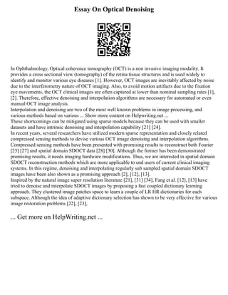 Essay On Optical Denoising
In Ophthalmology, Optical coherence tomography (OCT) is a non invasive imaging modality. It
provides a cross sectional view (tomography) of the retina tissue structures and is used widely to
identify and monitor various eye diseases [1]. However, OCT images are inevitably affected by noise
due to the interferometry nature of OCT imaging. Also, to avoid motion artifacts due to the fixation
eye movements, the OCT clinical images are often captured at lower than nominal sampling rates [1],
[2]. Therefore, effective denoising and interpolation algorithms are necessary for automated or even
manual OCT image analysis.
Interpolation and denoising are two of the most well known problems in image processing, and
various methods based on various ... Show more content on Helpwriting.net ...
These shortcomings can be mitigated using sparse models because they can be used with smaller
datasets and have intrinsic denoising and interpolation capability [21] [24].
In recent years, several researchers have utilized modern sparse representation and closely related
compressed sensing methods to devise various OCT image denoising and interpolation algorithms.
Compressed sensing methods have been presented with promising results to reconstruct both Fourier
[25] [27] and spatial domain SDOCT data [28] [30]. Although the former has been demonstrated
promising results, it needs imaging hardware modifications. Thus, we are interested in spatial domain
SDOCT reconstruction methods which are more applicable to end users of current clinical imaging
systems. In this regime, denoising and interpolating regularly sub sampled spatial domain SDOCT
images have been also shown as a promising approach [2], [12], [13].
Inspired by the natural image super resolution literature [21], [31] [34], Fang et al. [12], [13] have
tried to denoise and interpolate SDOCT images by proposing a fast coupled dictionary learning
approach. They clustered image patches space to learn a couple of LR HR dictionaries for each
subspace. Although the idea of adaptive dictionary selection has shown to be very effective for various
image restoration problems [22], [23],
... Get more on HelpWriting.net ...
 