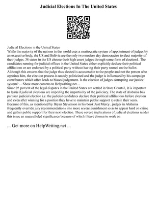 Judicial Elections In The United States
Judicial Elections in the United States
While the majority of the nations in the world uses a meritocratic system of appointment of judges by
an executive body, the US and Bolivia are the only two modern day democracies to elect majority of
their judges. 38 states in the US choose their high court judges through some form of election1. The
candidates running for judicial offices in the United States either explicitly declare their political
affiliations or are endorsed by a political party without having their party named on the ballot.
Although this ensures that the judge thus elected is accountable to the people and not the person who
appoints him, the election process is unduly politicized and the judge is influenced by his campaign
contributors which often leads to biased judgement. Is the election of judges corrupting our justice
system? ... Show more content on Helpwriting.net ...
Since 95 percent of the legal disputes in the United States are settled in State Courts2, it is important
to learn if judicial elections are impeding the impartiality of the judiciary. The state of Alabama has
partisan judicial election i.e. the judicial candidates declare their political affiliations before election
and even after winning for a position they have to maintain public support to retain their seats.
Because of this, as mentioned by Bryan Stevenson in his book Just Mercy , judges in Alabama
frequently override jury recommendations into more severe punishment so as to appear hard on crime
and gather public support for their next election. These severe implications of judicial elections render
this issue an unparalleled significance because of which I have chosen to work on
... Get more on HelpWriting.net ...
 