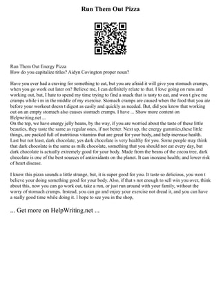Run Them Out Pizza
Run Them Out Energy Pizza
How do you capitalize titles? Aidyn Covington proper noun?
Have you ever had a craving for something to eat, but you are afraid it will give you stomach cramps,
when you go work out later on? Believe me, I can definitely relate to that. I love going on runs and
working out, but, I hate to spend my time trying to find a snack that is tasty to eat, and won t give me
cramps while i m in the middle of my exercise. Stomach cramps are caused when the food that you ate
before your workout doesn t digest as easily and quickly as needed. But, did you know that working
out on an empty stomach also causes stomach cramps. I have ... Show more content on
Helpwriting.net ...
On the top, we have energy jelly beans, by the way, if you are worried about the taste of these little
beauties, they taste the same as regular ones, if not better. Next up, the energy gummies,these little
things, are packed full of nutritious vitamins that are great for your body, and help increase health.
Last but not least, dark chocolate, yes dark chocolate is very healthy for you. Some people may think
that dark chocolate is the same as milk chocolate, something that you should not eat every day, but
dark chocolate is actually extremely good for your body. Made from the beans of the cocoa tree, dark
chocolate is one of the best sources of antioxidants on the planet. It can increase health; and lower risk
of heart disease.
I know this pizza sounds a little strange, but, it is super good for you. It taste so delicious, you won t
believe your doing something good for your body. Also, if that s not enough to sell win you over, think
about this, now you can go work out, take a run, or just run around with your family, without the
worry of stomach cramps. Instead, you can go and enjoy your exercise not dread it, and you can have
a really good time while doing it. I hope to see you in the shop,
... Get more on HelpWriting.net ...
 