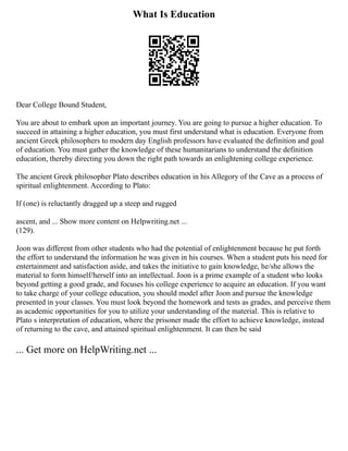 What Is Education
Dear College Bound Student,
You are about to embark upon an important journey. You are going to pursue a higher education. To
succeed in attaining a higher education, you must first understand what is education. Everyone from
ancient Greek philosophers to modern day English professors have evaluated the definition and goal
of education. You must gather the knowledge of these humanitarians to understand the definition
education, thereby directing you down the right path towards an enlightening college experience.
The ancient Greek philosopher Plato describes education in his Allegory of the Cave as a process of
spiritual enlightenment. According to Plato:
If (one) is reluctantly dragged up a steep and rugged
ascent, and ... Show more content on Helpwriting.net ...
(129).
Joon was different from other students who had the potential of enlightenment because he put forth
the effort to understand the information he was given in his courses. When a student puts his need for
entertainment and satisfaction aside, and takes the initiative to gain knowledge, he/she allows the
material to form himself/herself into an intellectual. Joon is a prime example of a student who looks
beyond getting a good grade, and focuses his college experience to acquire an education. If you want
to take charge of your college education, you should model after Joon and pursue the knowledge
presented in your classes. You must look beyond the homework and tests as grades, and perceive them
as academic opportunities for you to utilize your understanding of the material. This is relative to
Plato s interpretation of education, where the prisoner made the effort to achieve knowledge, instead
of returning to the cave, and attained spiritual enlightenment. It can then be said
... Get more on HelpWriting.net ...
 