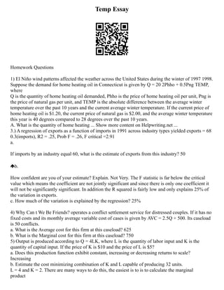 Temp Essay
Homework Questions
1) El Niño wind patterns affected the weather across the United States during the winter of 1997 1998.
Suppose the demand for home heating oil in Connecticut is given by Q = 20 2Phho + 0.5Png TEMP,
where
Q is the quantity of home heating oil demanded, Phho is the price of home heating oil per unit, Png is
the price of natural gas per unit, and TEMP is the absolute difference between the average winter
temperature over the past 10 years and the current average winter temperature. If the current price of
home heating oil is $1.20, the current price of natural gas is $2.00, and the average winter temperature
this year is 40 degrees compared to 28 degrees over the past 10 years.
A. What is the quantity of home heating ... Show more content on Helpwriting.net ...
3.) A regression of exports as a function of imports in 1991 across industry types yielded exports = 68
0.3(imports), R2 = .25, Prob F = .26, F critical =2.91
a.
If imports by an industry equal 60, what is the estimate of exports from this industry? 50
b.
How confident are you of your estimate? Explain. Not Very. The F statistic is far below the critical
value which means the coefficient are not jointly significant and since there is only one coefficient it
will not be significantly significant. In addition the R squared is fairly low and only explains 25% of
the variation in exports.
c. How much of the variation is explained by the regression? 25%
4) Why Can t We Be Friends? operates a conflict settlement service for distressed couples. If it has no
fixed costs and its monthly average variable cost of cases is given by AVC = 2.5Q + 500. Its caseload
is 50 conflicts.
a. What is the Average cost for this firm at this caseload? 625
b. What is the Marginal cost for this firm at this caseload? 750
5) Output is produced according to Q = 4LK, where L is the quantity of labor input and K is the
quantity of capital input. If the price of K is $10 and the price of L is $5?
a. Does this production function exhibit constant, increasing or decreasing returns to scale?
Increasing
b. Estimate the cost minimizing combination of K and L capable of producing 32 units.
L = 4 and K = 2. There are many ways to do this, the easiest is to is to calculate the marginal
product
 