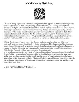 Model Minority Myth Essay
1.Model Minority Myth: Asian Americans have generally been typified as the model minority which
refers to a perception of them being naturally gifted, hardworking and socially passive (Asian
Americans in Higher Education 13) Their ability to perform well academically and to remain passive
in the larger social scheme makes them less threatening than other minorities, especially African
Americans but the model minority myth may have worked against them, especially in the field of
educational attainment. It is believed that due to the model minority myth, Asian Americans are
victims of political exploitation (Chun 1980, p.7) and in education they are denied certain services
which are readily available to other minorities such as preference in higher education systems.
2: Race: The concept of race is more often than not used as a social construct and it has been
historically used as a means of making laws for the minorities and for the purpose of denying them
certain rights which are easily given to the majority. Social construction of race has also been used as
a means of denying citizenship and marriage rights to people and in the case of Asian Americans,
Critical Asian Theory is ... Show more content on Helpwriting.net ...
In its broader context it refers to a variety of perceived threats from Asian Americans which included
threat of military invasion from Asia, competition to the white labor force from Asian Americans
workers, the moral degeneracy of Asian people and the specter of genetic mixing of Anglo Saxons
with Asians. (Asian Americans in Higher Education 15) The perpetual foreigner syndrome reflects the
bias against the group in spite of their achievements and the various educational and social policies
intended to curtail their
... Get more on HelpWriting.net ...
 