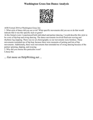 Washington Grass Inn Dance Analysis
AOII Formal 2018 at Washington Grass Inn
1. What style of dance did you see or do? What specific movements did you see or do that would
indicate that it was this specific style or genre?
At this formal event, I experienced both individual and partner dancing. I would describe this style to
be a mix of hip hop and swing dancing. The dance movements involved fluid arm waving and
rhythmic leg stepping. There was no set choreography so our movements were limitless. These
movements reminded me of hip hop, because there were moments of jacking and lots of hip
movements. Additionally, there were movements that reminded me of swing dancing because of the
partner spinning, dipping, and swaying.
2. Why did you choose this particular event?
I chose this
... Get more on HelpWriting.net ...
 