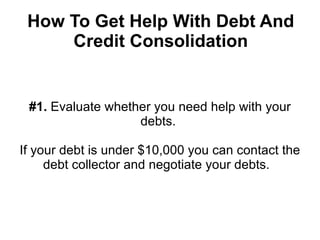 How To Get Help With Debt And
     Credit Consolidation


 #1. Evaluate whether you need help with your
                   debts.

If your debt is under $10,000 you can contact the
     debt collector and negotiate your debts.
 