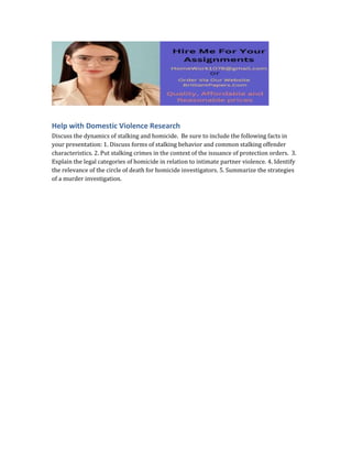 Help with Domestic Violence Research
Discuss the dynamics of stalking and homicide. Be sure to include the following facts in
your presentation: 1. Discuss forms of stalking behavior and common stalking offender
characteristics. 2. Put stalking crimes in the context of the issuance of protection orders. 3.
Explain the legal categories of homicide in relation to intimate partner violence. 4. Identify
the relevance of the circle of death for homicide investigators. 5. Summarize the strategies
of a murder investigation.
 