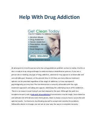 Help With Drug Addiction




At what point in time the person who has a drug addiction problem comes to realize, that he or
she is ready to stop using and begin to endure arduous rehabilitation process. If you are a
person who is battling any type of drug addiction, abstinence may appear as unattainable and
unreachable goal. However, at the present time in US there are many diverse treatment
options can be provided regardless of the stage of addiction, or how unprepared
psychologically you may feel. The transformation is certainly achievable with the right
treatment approach and adequate support, identifying the underlying issues of the addiction.
There is no reason to quit trying if you had relapsed in the past. Although the path to a
complete recovery and a help with drug addiction free existence may be tough, have obstacles
and setbacks full of hindrance and interruptions, there is always a way to have a successful and
optimal results. Furthermore, by allowing yourself to accept and consider the problem,
followed by desire to change, you are set on your way the way to a complete recovery.
 