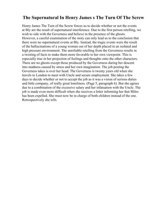 The Supernatural In Henry James s The Turn Of The Screw
Henry James The Turn of the Screw forces us to decide whether or not the events
at Bly are the result of supernatural interference. Due to the first person retelling, we
wish to side with the Governess and believe in the presence of the ghosts.
However, a careful examination of the story can only lead us to the conclusion that
there were no supernatural events at Bly. Instead, the tragic events were the result
of the hallucinations of a young woman out of her depth placed in an isolated and
high pressure environment. The unreliable retelling from the Governess results in
a twisting of facts to make them more favorable to her own viewpoint. This is
especially true in her projection of feelings and thoughts onto the other characters.
There are no ghosts except those produced by the Governess during her descent
into madness caused by stress and her own imagination. The job posting the
Governess takes is over her head. The Governess is twenty years old when she
travels to London to meet with Uncle and secure employment. She takes a few
days to decide whether or not to accept the job as it was a vision of serious duties
and little company, of really great loneliness. (Page 5, paragraph 6). But she agrees
due to a combination of the excessive salary and her infatuation with the Uncle. The
job is made even more difficult when she receives a letter informing her that Miles
has been expelled. She must now be in charge of both children instead of the one.
Retrospectively she tells
 