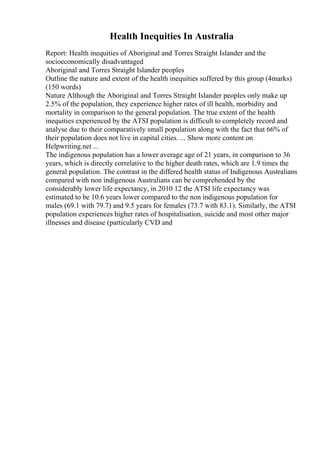 Health Inequities In Australia
Report: Health inequities of Aboriginal and Torres Straight Islander and the
socioeconomically disadvantaged
Aboriginal and Torres Straight Islander peoples
Outline the nature and extent of the health inequities suffered by this group (4marks)
(150 words)
Nature Although the Aboriginal and Torres Straight Islander peoples only make up
2.5% of the population, they experience higher rates of ill health, morbidity and
mortality in comparison to the general population. The true extent of the health
inequities experienced by the ATSI population is difficult to completely record and
analyse due to their comparatively small population along with the fact that 66% of
their population does not live in capital cities. ... Show more content on
Helpwriting.net ...
The indigenous population has a lower average age of 21 years, in comparison to 36
years, which is directly correlative to the higher death rates, which are 1.9 times the
general population. The contrast in the differed health status of Indigenous Australians
compared with non indigenous Australians can be comprehended by the
considerably lower life expectancy, in 2010 12 the ATSI life expectancy was
estimated to be 10.6 years lower compared to the non indigenous population for
males (69.1 with 79.7) and 9.5 years for females (73.7 with 83.1). Similarly, the ATSI
population experiences higher rates of hospitalisation, suicide and most other major
illnesses and disease (particularly CVD and
 