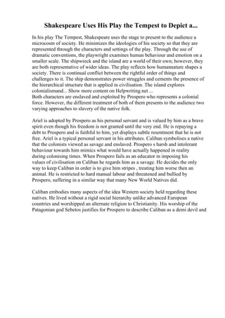 Shakespeare Uses His Play the Tempest to Depict a...
In his play The Tempest, Shakespeare uses the stage to present to the audience a
microcosm of society. He minimizes the ideologies of his society so that they are
represented through the characters and settings of the play. Through the use of
dramatic conventions, the playwright examines human behaviour and emotion on a
smaller scale. The shipwreck and the island are a world of their own; however, they
are both representative of wider ideas. The play reflects how humannature shapes a
society. There is continual conflict between the rightful order of things and
challenges to it. The ship demonstrates power struggles and cements the presence of
the hierarchical structure that is applied in civilisation. The island explores
colonialismand... Show more content on Helpwriting.net ...
Both characters are enslaved and exploited by Prospero who represents a colonial
force. However, the different treatment of both of them presents to the audience two
varying approaches to slavery of the native folk.
Ariel is adopted by Prospero as his personal servant and is valued by him as a brave
spirit even though his freedom is not granted until the very end. He is repaying a
debt to Prospero and is faithful to him, yet displays subtle resentment that he is not
free. Ariel is a typical personal servant in his attributes. Caliban symbolises a native
that the colonists viewed as savage and enslaved. Prospero s harsh and intolerant
behaviour towards him mimics what would have actually happened in reality
during colonising times. When Prospero fails as an educator in imposing his
values of civilisation on Caliban he regards him as a savage. He decides the only
way to keep Caliban in order is to give him stripes , treating him worse then an
animal. He is restricted to hard manual labour and threatened and bullied by
Prospero, suffering in a similar way that many New World Natives did.
Caliban embodies many aspects of the idea Western society held regarding these
natives. He lived without a rigid social hierarchy unlike advanced European
countries and worshipped an alternate religion to Christianity. His worship of the
Patagonian god Sebetos justifies for Prospero to describe Caliban as a demi devil and
 
