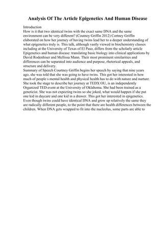 Analysis Of The Article Epigenetics And Human Disease
Introduction
How is it that two identical twins with the exact same DNA and the same
environment can be very different? (Coutney Griffin 2012) Cortney Griffin
elaborated on how her journey of having twins lead her to a deeper understanding of
what epigenetics truly is. This talk, although vastly viewed in biochemistry classes
including at the University of Texas of El Paso, differs from the scholarly article
Epigenetics and human disease: translating basic biology into clinical applications by
David Rodenhiser and Mellissa Mann. Their most prominent similarities and
differences can be separated into audience and purpose, rhetorical appeals, and
structure and delivery.
Summary of Speech Courtney Griffin begins her speech by saying that nine years
ago, she was told that she was going to have twins. This got her interested in how
much of people s mental health and physical health has to do with nature and nurture.
She took the stage to describe her journey at TEDX OU, is an independently
Organized TED event at the University of Oklahoma. She had been trained as a
geneticist. She was not expecting twins so she joked, what would happen if she put
one kid in daycare and one kid in a drawer. This got her interested in epigenetics.
Even though twins could have identical DNA and grow up relatively the same they
are radically different people, to the point that there are health differences between the
children. When DNA gets wrapped to fit into the nucleolus, some parts are able to
 