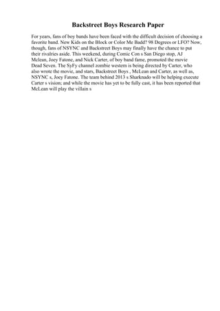 Backstreet Boys Research Paper
For years, fans of boy bands have been faced with the difficult decision of choosing a
favorite band. New Kids on the Block or Color Me Badd? 98 Degrees or LFO? Now,
though, fans of NSYNC and Backstreet Boys may finally have the chance to put
their rivalries aside. This weekend, during Comic Con s San Diego stop, AJ
Mclean, Joey Fatone, and Nick Carter, of boy band fame, promoted the movie
Dead Seven. The SyFy channel zombie western is being directed by Carter, who
also wrote the movie, and stars, Backstreet Boys , McLean and Carter, as well as,
NSYNC s, Joey Fatone. The team behind 2013 s Sharknado will be helping execute
Carter s vision; and while the movie has yet to be fully cast, it has been reported that
McLean will play the villain s
 