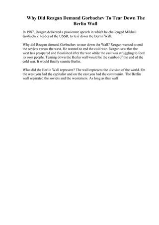 Why Did Reagan Demand Gorbachev To Tear Down The
Berlin Wall
In 1987, Reagan delivered a passionate speech in which he challenged Mikhail
Gorbachev, leader of the USSR, to tear down the Berlin Wall.
Why did Reagan demand Gorbachev to tear down the Wall? Reagan wanted to end
the soviets versus the west. He wanted to end the cold war. Reagan saw that the
west has prospered and flourished after the war while the east was struggling to feed
its own people. Tearing down the Berlin wallwould be the symbol of the end of the
cold war. It would finally reunite Berlin.
What did the Berlin Wall represent? The wall represent the division of the world. On
the west you had the capitalist and on the east you had the communist. The Berlin
wall separated the soviets and the westerners. As long as that wall
 