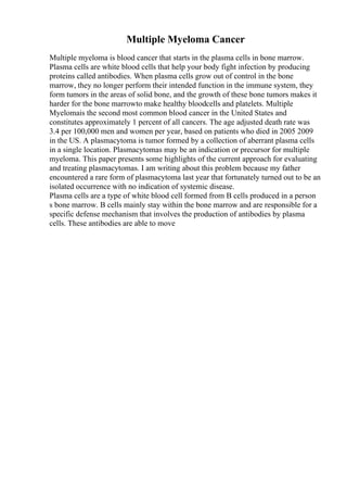 Multiple Myeloma Cancer
Multiple myeloma is blood cancer that starts in the plasma cells in bone marrow.
Plasma cells are white blood cells that help your body fight infection by producing
proteins called antibodies. When plasma cells grow out of control in the bone
marrow, they no longer perform their intended function in the immune system, they
form tumors in the areas of solid bone, and the growth of these bone tumors makes it
harder for the bone marrowto make healthy bloodcells and platelets. Multiple
Myelomais the second most common blood cancer in the United States and
constitutes approximately 1 percent of all cancers. The age adjusted death rate was
3.4 per 100,000 men and women per year, based on patients who died in 2005 2009
in the US. A plasmacytoma is tumor formed by a collection of aberrant plasma cells
in a single location. Plasmacytomas may be an indication or precursor for multiple
myeloma. This paper presents some highlights of the current approach for evaluating
and treating plasmacytomas. I am writing about this problem because my father
encountered a rare form of plasmacytoma last year that fortunately turned out to be an
isolated occurrence with no indication of systemic disease.
Plasma cells are a type of white blood cell formed from B cells produced in a person
s bone marrow. B cells mainly stay within the bone marrow and are responsible for a
specific defense mechanism that involves the production of antibodies by plasma
cells. These antibodies are able to move
 