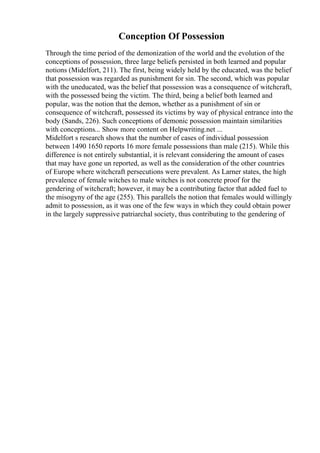 Conception Of Possession
Through the time period of the demonization of the world and the evolution of the
conceptions of possession, three large beliefs persisted in both learned and popular
notions (Midelfort, 211). The first, being widely held by the educated, was the belief
that possession was regarded as punishment for sin. The second, which was popular
with the uneducated, was the belief that possession was a consequence of witchcraft,
with the possessed being the victim. The third, being a belief both learned and
popular, was the notion that the demon, whether as a punishment of sin or
consequence of witchcraft, possessed its victims by way of physical entrance into the
body (Sands, 226). Such conceptions of demonic possession maintain similarities
with conceptions... Show more content on Helpwriting.net ...
Midelfort s research shows that the number of cases of individual possession
between 1490 1650 reports 16 more female possessions than male (215). While this
difference is not entirely substantial, it is relevant considering the amount of cases
that may have gone un reported, as well as the consideration of the other countries
of Europe where witchcraft persecutions were prevalent. As Larner states, the high
prevalence of female witches to male witches is not concrete proof for the
gendering of witchcraft; however, it may be a contributing factor that added fuel to
the misogyny of the age (255). This parallels the notion that females would willingly
admit to possession, as it was one of the few ways in which they could obtain power
in the largely suppressive patriarchal society, thus contributing to the gendering of
 