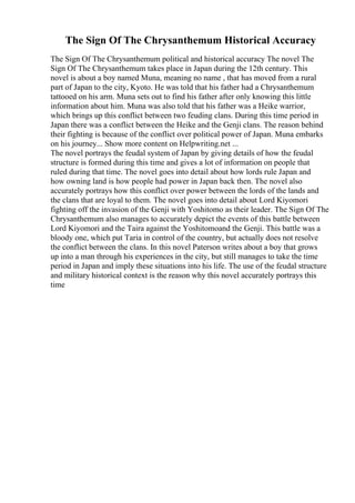 The Sign Of The Chrysanthemum Historical Accuracy
The Sign Of The Chrysanthemum political and historical accuracy The novel The
Sign Of The Chrysanthemum takes place in Japan during the 12th century. This
novel is about a boy named Muna, meaning no name , that has moved from a rural
part of Japan to the city, Kyoto. He was told that his father had a Chrysanthemum
tattooed on his arm. Muna sets out to find his father after only knowing this little
information about him. Muna was also told that his father was a Heike warrior,
which brings up this conflict between two feuding clans. During this time period in
Japan there was a conflict between the Heike and the Genji clans. The reason behind
their fighting is because of the conflict over political power of Japan. Muna embarks
on his journey... Show more content on Helpwriting.net ...
The novel portrays the feudal system of Japan by giving details of how the feudal
structure is formed during this time and gives a lot of information on people that
ruled during that time. The novel goes into detail about how lords rule Japan and
how owning land is how people had power in Japan back then. The novel also
accurately portrays how this conflict over power between the lords of the lands and
the clans that are loyal to them. The novel goes into detail about Lord Kiyomori
fighting off the invasion of the Genji with Yoshitomo as their leader. The Sign Of The
Chrysanthemum also manages to accurately depict the events of this battle between
Lord Kiyomori and the Taira against the Yoshitomoand the Genji. This battle was a
bloody one, which put Taria in control of the country, but actually does not resolve
the conflict between the clans. In this novel Paterson writes about a boy that grows
up into a man through his experiences in the city, but still manages to take the time
period in Japan and imply these situations into his life. The use of the feudal structure
and military historical context is the reason why this novel accurately portrays this
time
 