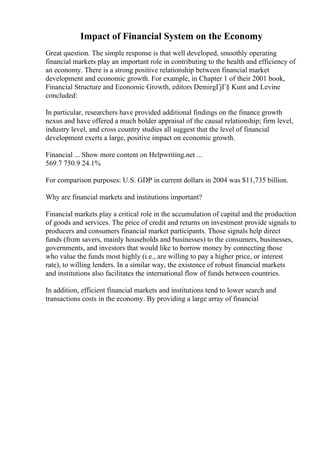 Impact of Financial System on the Economy
Great question. The simple response is that well developed, smoothly operating
financial markets play an important role in contributing to the health and efficiency of
an economy. There is a strong positive relationship between financial market
development and economic growth. For example, in Chapter 1 of their 2001 book,
Financial Structure and Economic Growth, editors DemirgГјГ§ Kunt and Levine
concluded:
In particular, researchers have provided additional findings on the finance growth
nexus and have offered a much bolder appraisal of the causal relationship; firm level,
industry level, and cross country studies all suggest that the level of financial
development exerts a large, positive impact on economic growth.
Financial ... Show more content on Helpwriting.net ...
569.7 750.9 24.1%
For comparison purposes: U.S. GDP in current dollars in 2004 was $11,735 billion.
Why are financial markets and institutions important?
Financial markets play a critical role in the accumulation of capital and the production
of goods and services. The price of credit and returns on investment provide signals to
producers and consumers financial market participants. Those signals help direct
funds (from savers, mainly households and businesses) to the consumers, businesses,
governments, and investors that would like to borrow money by connecting those
who value the funds most highly (i.e., are willing to pay a higher price, or interest
rate), to willing lenders. In a similar way, the existence of robust financial markets
and institutions also facilitates the international flow of funds between countries.
In addition, efficient financial markets and institutions tend to lower search and
transactions costs in the economy. By providing a large array of financial
 