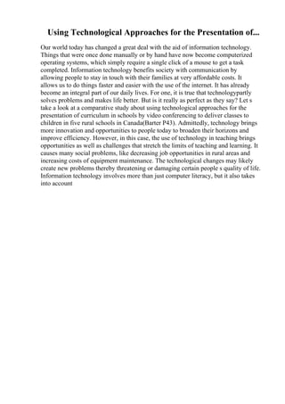Using Technological Approaches for the Presentation of...
Our world today has changed a great deal with the aid of information technology.
Things that were once done manually or by hand have now become computerized
operating systems, which simply require a single click of a mouse to get a task
completed. Information technology benefits society with communication by
allowing people to stay in touch with their families at very affordable costs. It
allows us to do things faster and easier with the use of the internet. It has already
become an integral part of our daily lives. For one, it is true that technologypartly
solves problems and makes life better. But is it really as perfect as they say? Let s
take a look at a comparative study about using technological approaches for the
presentation of curriculum in schools by video conferencing to deliver classes to
children in five rural schools in Canada(Barter P43). Admittedly, technology brings
more innovation and opportunities to people today to broaden their horizons and
improve efficiency. However, in this case, the use of technology in teaching brings
opportunities as well as challenges that stretch the limits of teaching and learning. It
causes many social problems, like decreasing job opportunities in rural areas and
increasing costs of equipment maintenance. The technological changes may likely
create new problems thereby threatening or damaging certain people s quality of life.
Information technology involves more than just computer literacy, but it also takes
into account
 