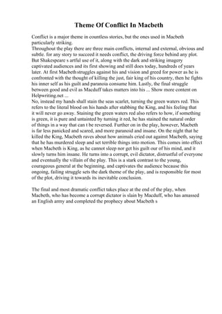 Theme Of Conflict In Macbeth
Conflict is a major theme in countless stories, but the ones used in Macbeth
particularly striking.
Throughout the play there are three main conflicts, internal and external, obvious and
subtle. for any story to succeed it needs conflict, the driving force behind any plot.
But Shakespeare s artful use of it, along with the dark and striking imagery
captivated audiences and its first showing and still does today, hundreds of years
later. At first Macbethstruggles against his and vision and greed for power as he is
confronted with the thought of killing the just, fair king of his country, then he fights
his inner self as his guilt and paranoia consume him. Lastly, the final struggle
between good and evil as Macduff takes matters into his ... Show more content on
Helpwriting.net ...
No, instead my hands shall stain the seas scarlet, turning the green waters red. This
refers to the literal blood on his hands after stabbing the King, and his feeling that
it will never go away. Staining the green waters red also refers to how, if something
is green, it is pure and untainted by turning it red, he has stained the natural order
of things in a way that can t be reversed. Further on in the play, however, Macbeth
is far less panicked and scared, and more paranoid and insane. On the night that he
killed the King, Macbeth raves about how animals cried out against Macbeth, saying
that he has murdered sleep and set terrible things into motion. This comes into effect
when Macbeth is King, as he cannot sleep nor get his guilt our of his mind, and it
slowly turns him insane. He turns into a corrupt, evil dictator, distrustful of everyone
and eventually the villain of the play. This is a stark contrast to the young,
courageous general at the beginning, and captivates the audience because this
ongoing, failing struggle sets the dark theme of the play, and is responsible for most
of the plot, driving it towards its inevitable conclusion.
The final and most dramatic conflict takes place at the end of the play, when
Macbeth, who has become a corrupt dictator is slain by Macduff, who has amassed
an English army and completed the prophecy about Macbeth s
 